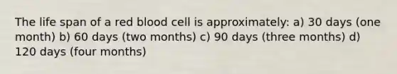 The life span of a red blood cell is approximately: a) 30 days (one month) b) 60 days (two months) c) 90 days (three months) d) 120 days (four months)