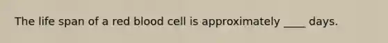 The life span of a red blood cell is approximately ____ days.