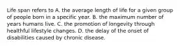 Life span refers to A. the average length of life for a given group of people born in a specific year. B. the maximum number of years humans live. C. the promotion of longevity through healthful lifestyle changes. D. the delay of the onset of disabilities caused by chronic disease.