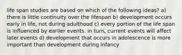 life span studies are based on which of the following ideas? a) there is little continuity over the lifespan b) development occurs early in life, not during adulthood c) every portion of the life span is influenced by earlier events. in turn, current events will affect later events d) development that occurs in adolescence is more important than development during infancy