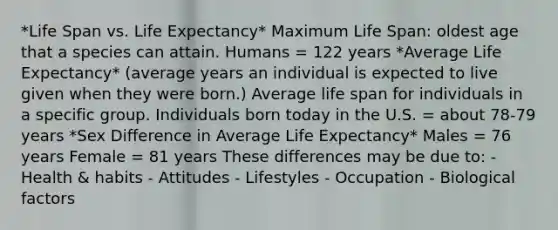 *Life Span vs. Life Expectancy* Maximum Life Span: oldest age that a species can attain. Humans = 122 years *Average Life Expectancy* (average years an individual is expected to live given when they were born.) Average life span for individuals in a specific group. Individuals born today in the U.S. = about 78-79 years *Sex Difference in Average Life Expectancy* Males = 76 years Female = 81 years These differences may be due to: - Health & habits - Attitudes - Lifestyles - Occupation - Biological factors