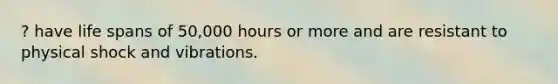 ? have life spans of 50,000 hours or more and are resistant to physical shock and vibrations.