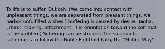 To life is to suffer. Dukkah. (We come into contact with unpleasant things, we are separated from pleasant things, we harbor unfulfilled wishes.) Suffering is caused by desire. Tanha. (Thirst, craving, attachment. It is orientation toward the self that is the problem) Suffering can be stopped The solution to suffering is to follow the Noble Eightfold Path, the "Middle Way"