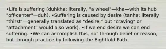 •Life is suffering (duhkha: literally, "a wheel"—kha—with its hub "off-center"—duh). •Suffering is caused by desire (tanha: literally "thirst"—generally translated as "desire," but "craving" or "attachment" would also work). •If we end desire we can end suffering. •We can accomplish this, not through belief or reason, but through practice by following the Eightfold Path.