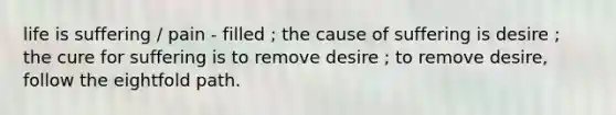 life is suffering / pain - filled ; the cause of suffering is desire ; the cure for suffering is to remove desire ; to remove desire, follow the eightfold path.