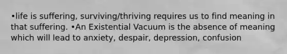 •life is suffering, surviving/thriving requires us to find meaning in that suffering. •An Existential Vacuum is the absence of meaning which will lead to anxiety, despair, depression, confusion