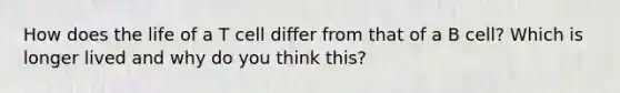 How does the life of a T cell differ from that of a B cell? Which is longer lived and why do you think this?