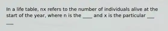 In a life table, nx refers to the number of individuals alive at the start of the year, where n is the ____ and x is the particular ___ ___