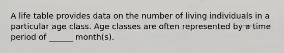 A life table provides data on the number of living individuals in a particular age class. Age classes are often represented by a time period of ______ month(s).