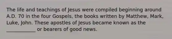 The life and teachings of Jesus were compiled beginning around A.D. 70 in the four Gospels, the books written by Matthew, Mark, Luke, John. These apostles of Jesus became known as the ____________ or bearers of good news.