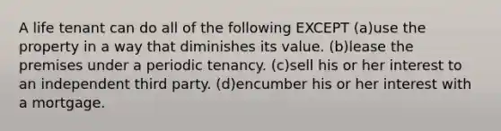 A life tenant can do all of the following EXCEPT (a)use the property in a way that diminishes its value. (b)lease the premises under a periodic tenancy. (c)sell his or her interest to an independent third party. (d)encumber his or her interest with a mortgage.