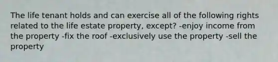 The life tenant holds and can exercise all of the following rights related to the life estate property, except? -enjoy income from the property -fix the roof -exclusively use the property -sell the property