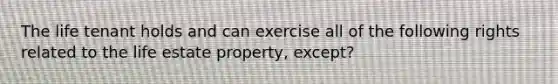 The life tenant holds and can exercise all of the following rights related to the life estate property, except?