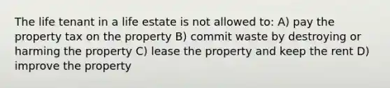 The life tenant in a life estate is not allowed to: A) pay the property tax on the property B) commit waste by destroying or harming the property C) lease the property and keep the rent D) improve the property