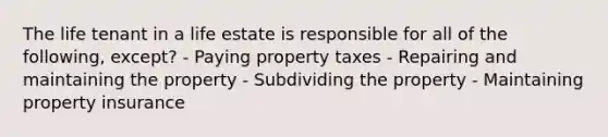 The life tenant in a life estate is responsible for all of the following, except? - Paying property taxes - Repairing and maintaining the property - Subdividing the property - Maintaining property insurance