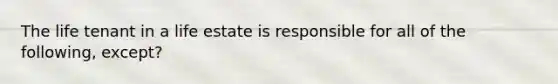 The life tenant in a life estate is responsible for all of the following, except?