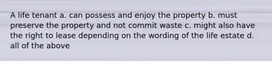 A life tenant a. can possess and enjoy the property b. must preserve the property and not commit waste c. might also have the right to lease depending on the wording of the life estate d. all of the above