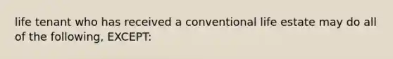 life tenant who has received a conventional life estate may do all of the following, EXCEPT: