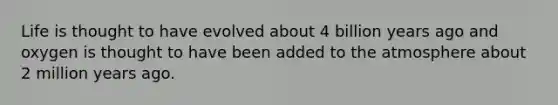 Life is thought to have evolved about 4 billion years ago and oxygen is thought to have been added to the atmosphere about 2 million years ago.