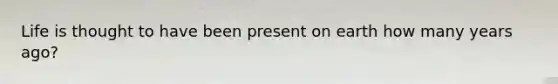 Life is thought to have been present on earth how many years ago?
