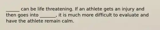 ______ can be life threatening. If an athlete gets an injury and then goes into _______, it is much more difficult to evaluate and have the athlete remain calm.