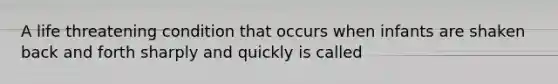 A life threatening condition that occurs when infants are shaken back and forth sharply and quickly is called