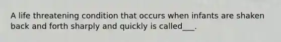 A life threatening condition that occurs when infants are shaken back and forth sharply and quickly is called___.