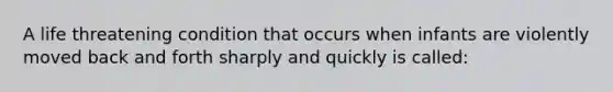 A life threatening condition that occurs when infants are violently moved back and forth sharply and quickly is called: