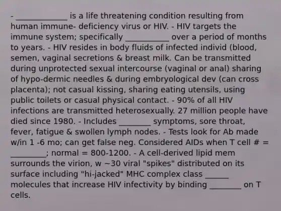 - _____________ is a life threatening condition resulting from human immune- deficiency virus or HIV. - HIV targets the immune system; specifically ___________ over a period of months to years. - HIV resides in body fluids of infected individ (blood, semen, vaginal secretions & breast milk. Can be transmitted during unprotected sexual intercourse (vaginal or anal) sharing of hypo-dermic needles & during embryological dev (can cross placenta); not casual kissing, sharing eating utensils, using public toilets or casual physical contact. - 90% of all HIV infections are transmitted heterosexually. 27 million people have died since 1980. - Includes ________ symptoms, sore throat, fever, fatigue & swollen lymph nodes. - Tests look for Ab made w/in 1 -6 mo; can get false neg. Considered AIDs when T cell # = _________; normal = 800-1200. - A cell-derived lipid mem surrounds the virion, w ~30 viral "spikes" distributed on its surface including "hi-jacked" MHC complex class ______ molecules that increase HIV infectivity by binding ________ on T cells.