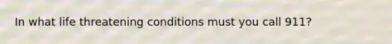 In what life threatening conditions must you call 911?