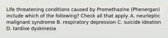 Life threatening conditions caused by Promethazine (Phenergan) include which of the following? Check all that apply. A. neurleptic malignant syndrome B. respiratory depression C. suicide ideation D. tardive dyskinesia