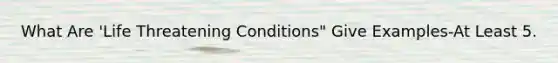 What Are 'Life Threatening Conditions" Give Examples-At Least 5.