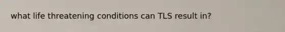 what life threatening conditions can TLS result in?