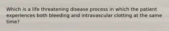 Which is a life threatening disease process in which the patient experiences both bleeding and intravascular clotting at the same time?