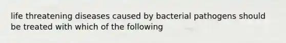 life threatening diseases caused by bacterial pathogens should be treated with which of the following