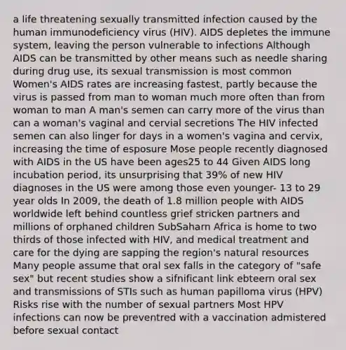 a life threatening sexually transmitted infection caused by the human immunodeficiency virus (HIV). AIDS depletes the immune system, leaving the person vulnerable to infections Although AIDS can be transmitted by other means such as needle sharing during drug use, its sexual transmission is most common Women's AIDS rates are increasing fastest, partly because the virus is passed from man to woman much more often than from woman to man A man's semen can carry more of the virus than can a woman's vaginal and cervial secretions The HIV infected semen can also linger for days in a women's vagina and cervix, increasing the time of esposure Mose people recently diagnosed with AIDS in the US have been ages25 to 44 Given AIDS long incubation period, its unsurprising that 39% of new HIV diagnoses in the US were among those even younger- 13 to 29 year olds In 2009, the death of 1.8 million people with AIDS worldwide left behind countless grief stricken partners and millions of orphaned children SubSaharn Africa is home to two thirds of those infected with HIV, and medical treatment and care for the dying are sapping the region's natural resources Many people assume that oral sex falls in the category of "safe sex" but recent studies show a sifnificant link ebteern oral sex and transmissions of STIs such as human papilloma virus (HPV) Risks rise with the number of sexual partners Most HPV infections can now be preventred with a vaccination admistered before sexual contact