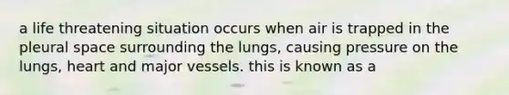 a life threatening situation occurs when air is trapped in the pleural space surrounding the lungs, causing pressure on the lungs, heart and major vessels. this is known as a