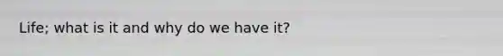 Life; what is it and why do we have it?