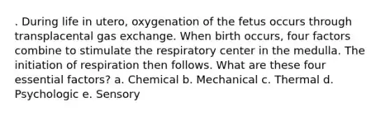 . During life in utero, oxygenation of the fetus occurs through transplacental gas exchange. When birth occurs, four factors combine to stimulate the respiratory center in the medulla. The initiation of respiration then follows. What are these four essential factors? a. Chemical b. Mechanical c. Thermal d. Psychologic e. Sensory