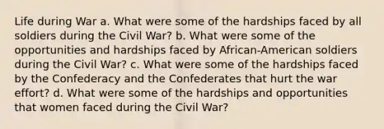 Life during War a. What were some of the hardships faced by all soldiers during the Civil War? b. What were some of the opportunities and hardships faced by African-American soldiers during the Civil War? c. What were some of the hardships faced by the Confederacy and the Confederates that hurt the war effort? d. What were some of the hardships and opportunities that women faced during the Civil War?