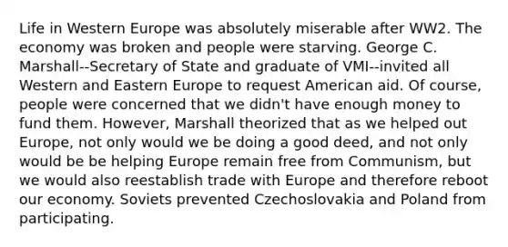 Life in Western Europe was absolutely miserable after WW2. The economy was broken and people were starving. George C. Marshall--Secretary of State and graduate of VMI--invited all Western and Eastern Europe to request American aid. Of course, people were concerned that we didn't have enough money to fund them. However, Marshall theorized that as we helped out Europe, not only would we be doing a good deed, and not only would be be helping Europe remain free from Communism, but we would also reestablish trade with Europe and therefore reboot our economy. Soviets prevented Czechoslovakia and Poland from participating.