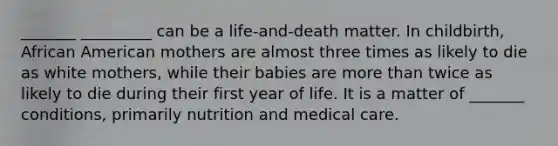 _______ _________ can be a life-and-death matter. In childbirth, African American mothers are almost three times as likely to die as white mothers, while their babies are more than twice as likely to die during their first year of life. It is a matter of _______ conditions, primarily nutrition and medical care.