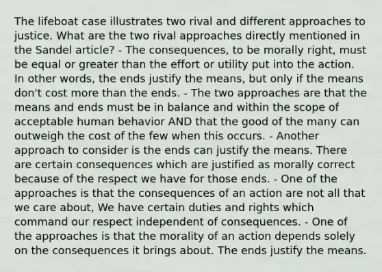 The lifeboat case illustrates two rival and different approaches to justice. What are the two rival approaches directly mentioned in the Sandel article? - The consequences, to be morally right, must be equal or greater than the effort or utility put into the action. In other words, the ends justify the means, but only if the means don't cost more than the ends. - The two approaches are that the means and ends must be in balance and within the scope of acceptable human behavior AND that the good of the many can outweigh the cost of the few when this occurs. - Another approach to consider is the ends can justify the means. There are certain consequences which are justified as morally correct because of the respect we have for those ends. - One of the approaches is that the consequences of an action are not all that we care about, We have certain duties and rights which command our respect independent of consequences. - One of the approaches is that the morality of an action depends solely on the consequences it brings about. The ends justify the means.