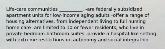 Life-care communities __________. -are federally subsidized apartment units for low-income aging adults -offer a range of housing alternatives, from independent living to full nursing home care -are limited to 10 or fewer residents, who live in private bedroom-bathroom suites -provide a hospital-like setting with extreme restrictions on autonomy and social integration