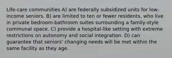 Life-care communities A) are federally subsidized units for low-income seniors. B) are limited to ten or fewer residents, who live in private bedroom-bathroom suites surrounding a family-style communal space. C) provide a hospital-like setting with extreme restrictions on autonomy and social integration. D) can guarantee that seniors' changing needs will be met within the same facility as they age.