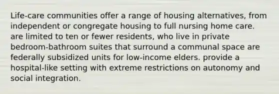 Life-care communities offer a range of housing alternatives, from independent or congregate housing to full nursing home care. are limited to ten or fewer residents, who live in private bedroom-bathroom suites that surround a communal space are federally subsidized units for low-income elders. provide a hospital-like setting with extreme restrictions on autonomy and social integration.