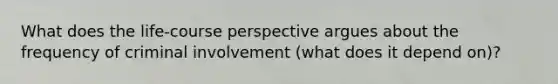 What does the life-course perspective argues about the frequency of criminal involvement (what does it depend on)?