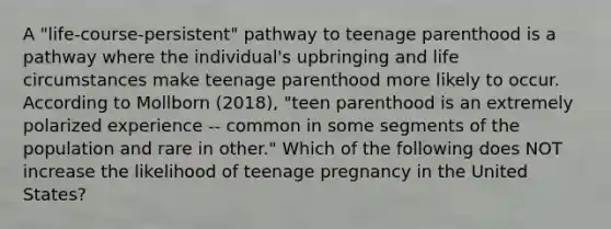 A "life-course-persistent" pathway to teenage parenthood is a pathway where the individual's upbringing and life circumstances make teenage parenthood more likely to occur. According to Mollborn (2018), "teen parenthood is an extremely polarized experience -- common in some segments of the population and rare in other." Which of the following does NOT increase the likelihood of teenage pregnancy in the United States?