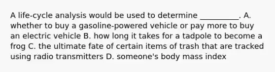 A life-cycle analysis would be used to determine __________. A. whether to buy a gasoline-powered vehicle or pay more to buy an electric vehicle B. how long it takes for a tadpole to become a frog C. the ultimate fate of certain items of trash that are tracked using radio transmitters D. someone's body mass index