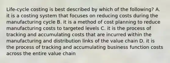 ​Life-cycle costing is best described by which of the​ following? A. it is a costing system that focuses on reducing costs during the manufacturing cycle B. it is a method of cost planning to reduce manufacturing costs to targeted levels C. it is the process of tracking and accumulating costs that are incurred within the manufacturing and distribution links of the value chain D. it is the process of tracking and accumulating business function costs across the entire value chain